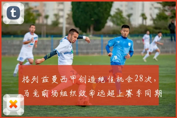 格列兹曼西甲创造绝佳机会28次,马竞前场组织效率远超上赛季同期