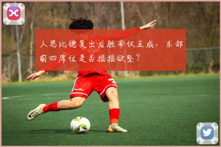 人恩比德复出后胜率仅五成,东部前四席位是否摇摇欲坠?