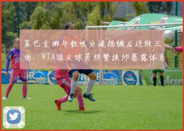 莱巴金娜与教练分道扬镳后连败三场,WTA顶尖球员频繁换帅暴露体系混乱