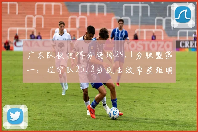 广东队快攻得分场均29.1分联盟第一,辽宁队25.3分反击效率差距明显