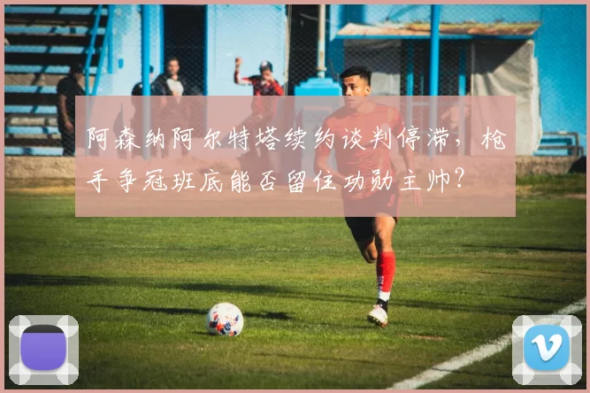 阿森纳阿尔特塔续约谈判停滞，枪手争冠班底能否留住功勋主帅？