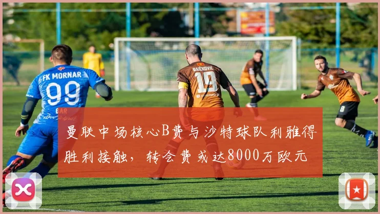 曼联中场核心B费与沙特球队利雅得胜利接触,转会费或达8000万欧元